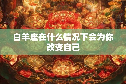 白羊座在什么情况下会为你改变自己