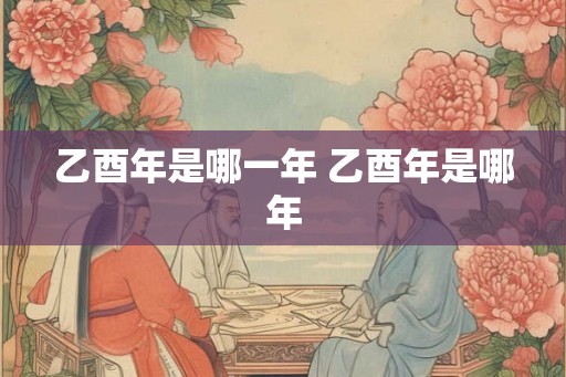 乙酉年是哪一年 乙酉年是哪年