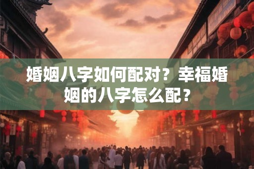 婚姻八字如何配对？幸福婚姻的八字怎么配？