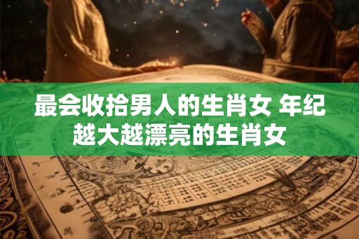 最会收拾男人的生肖女 年纪越大越漂亮的生肖女