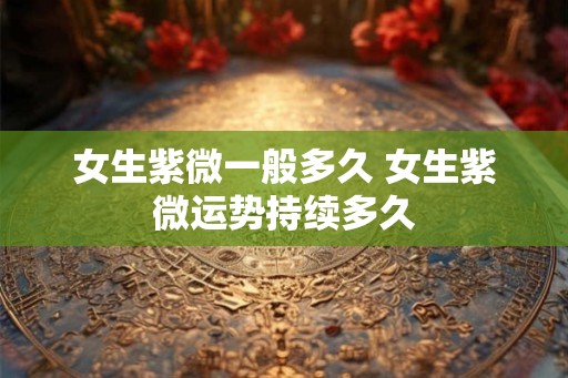 女生紫微一般多久 女生紫微运势持续多久 女生紫微一般多久 女生紫微运势持续多久