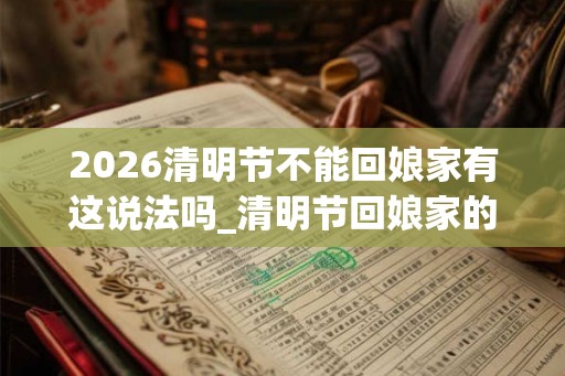 2026清明节不能回娘家有这说法吗_清明节回娘家的禁忌