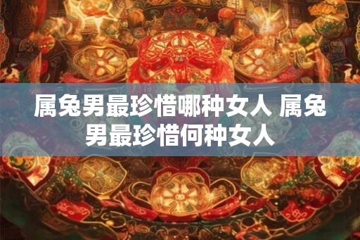 属兔男最珍惜哪种女人 属兔男最珍惜何种女人
