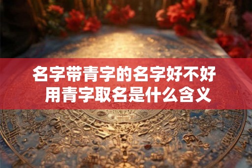 名字带青字的名字好不好  用青字取名是什么含义