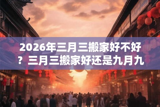 2026年三月三搬家好不好？三月三搬家好还是九月九？