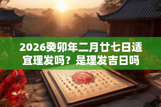 2026癸卯年二月廿七日适宜理发吗？是理发吉日吗