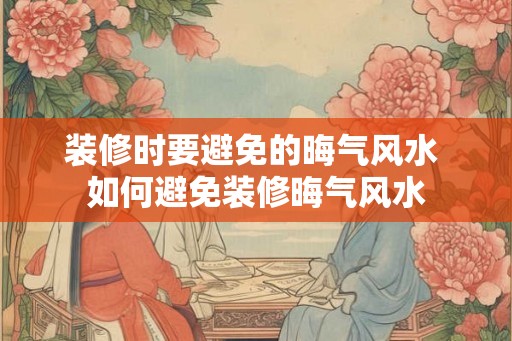 装修时要避免的晦气风水 如何避免装修晦气风水