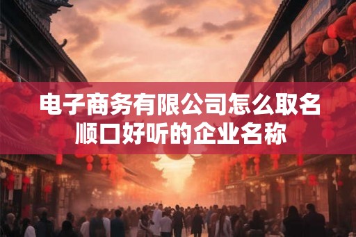 电子商务有限公司怎么取名 顺口好听的企业名称 电子商务有限公司怎么取名 顺口好听的企业名称