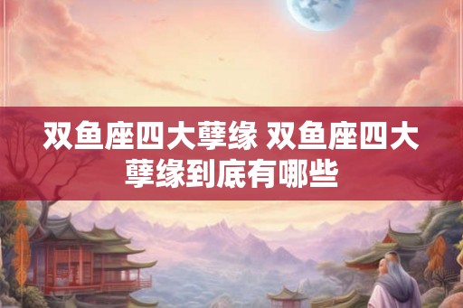 双鱼座四大孽缘 双鱼座四大孽缘到底有哪些 双鱼座四大孽缘 双鱼座四大孽缘到底有哪些