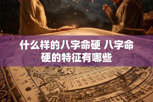 什么样的八字命硬 八字命硬的特征有哪些 什么样的八字命硬 八字命硬的特征有哪些