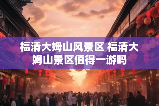福清大姆山风景区 福清大姆山景区值得一游吗