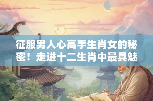 征服男人心高手生肖女的秘密！走进十二生肖中最具魅力的女性