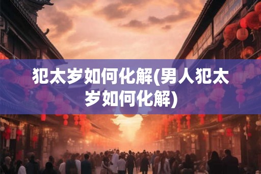犯太岁如何化解(男人犯太岁如何化解) 犯太岁如何化解(男人犯太岁如何化解)