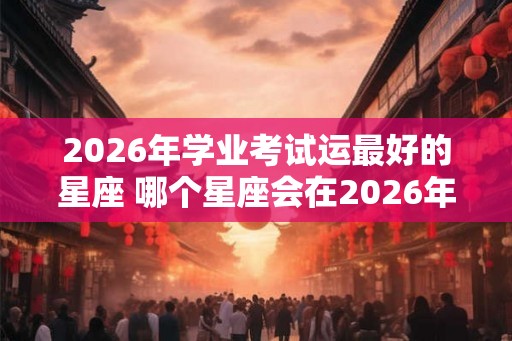 2026年学业考试运最好的星座 哪个星座会在2026年的学业考试中运气最好