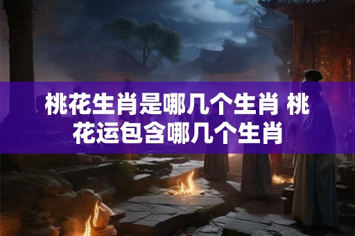 桃花生肖是哪几个生肖 桃花运包含哪几个生肖 桃花生肖是哪几个生肖 桃花运包含哪几个生肖