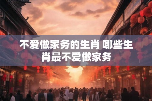 不爱做家务的生肖 哪些生肖最不爱做家务