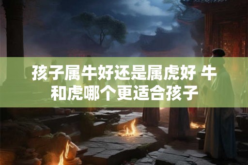 孩子属牛好还是属虎好 牛和虎哪个更适合孩子