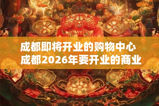 成都即将开业的购物中心  成都2026年要开业的商业购物中心