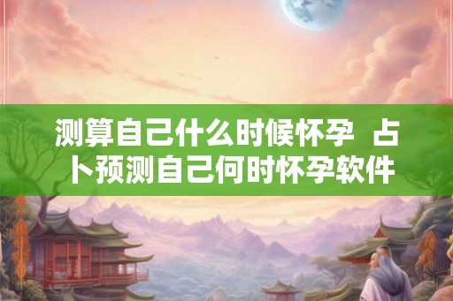 测算自己什么时候怀孕  占卜预测自己何时怀孕软件