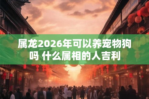 属龙2026年可以养宠物狗吗 什么属相的人吉利