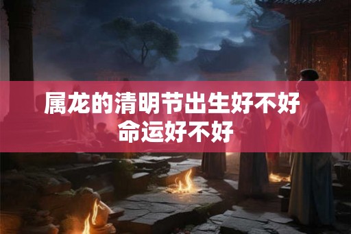 属龙的清明节出生好不好 命运好不好