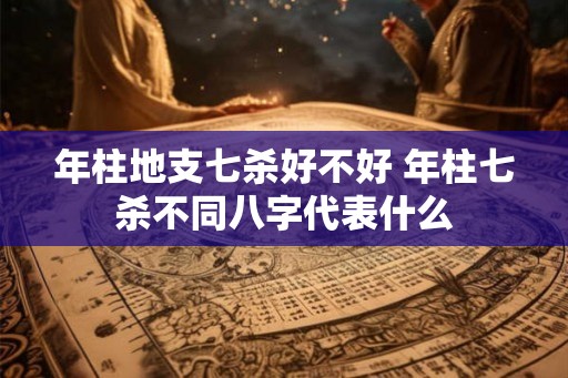 年柱地支七杀好不好 年柱七杀不同八字代表什么