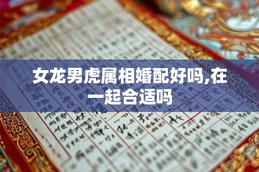 女龙男虎属相婚配好吗,在一起合适吗 女龙男虎属相婚配好吗,在一起合适吗