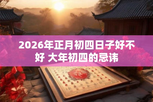 2026年正月初四日子好不好 大年初四的忌讳 2026年正月初四日子好不好 大年初四的忌讳