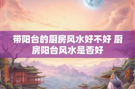 带阳台的厨房风水好不好 厨房阳台风水是否好 带阳台的厨房风水好不好 厨房阳台风水是否好