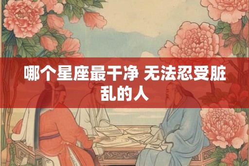 哪个星座最干净 无法忍受脏乱的人 哪个星座最干净 无法忍受脏乱的人
