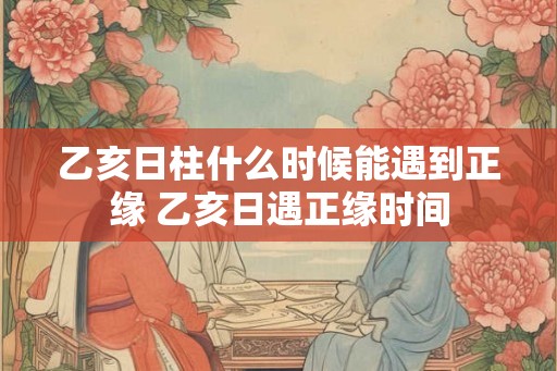 乙亥日柱什么时候能遇到正缘 乙亥日遇正缘时间