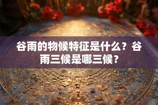 谷雨的物候特征是什么?谷雨三候是哪三候? 谷雨的物候特征是什么?谷雨三候是哪三候?