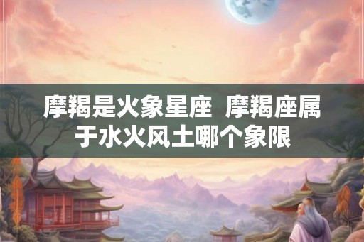 摩羯是火象星座  摩羯座属于水火风土哪个象限