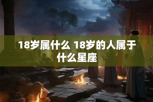 18岁属什么 18岁的人属于什么星座 18岁属什么 18岁的人属于什么星座