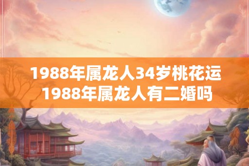 1988年属龙人34岁桃花运 1988年属龙人有二婚吗 1988年属龙人34岁桃花运 1988年属龙人有二婚吗