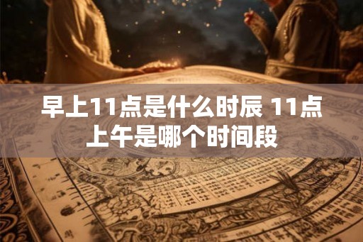 早上11点是什么时辰 11点上午是哪个时间段