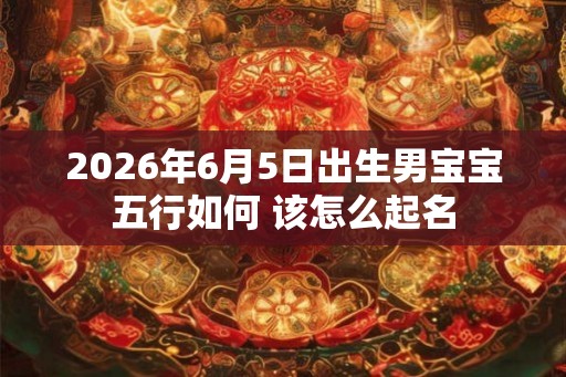 2026年6月5日出生男宝宝五行如何 该怎么起名