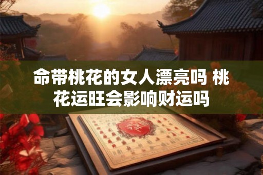 命带桃花的女人漂亮吗 桃花运旺会影响财运吗 命带桃花的女人漂亮吗 桃花运旺会影响财运吗