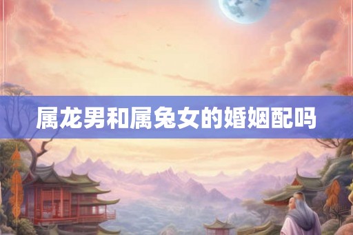 属龙男和属兔女的婚姻配吗 属龙男和属兔女的婚姻配吗