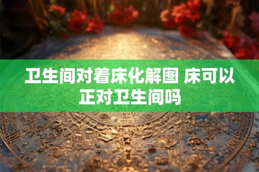 卫生间对着床化解图 床可以正对卫生间吗