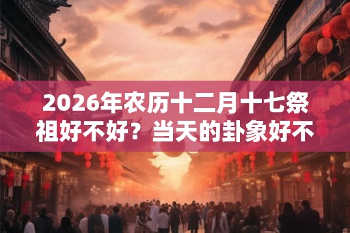 2026年农历十二月十七祭祖好不好？当天的卦象好不好？