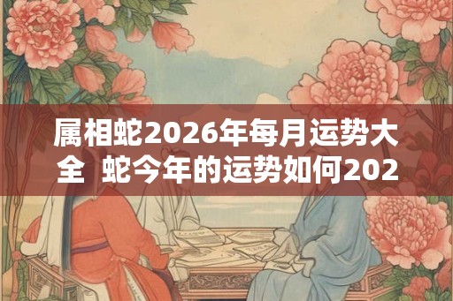 属相蛇2026年每月运势大全  蛇今年的运势如何2026