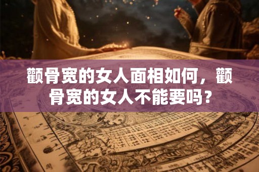 颧骨宽的女人面相如何,颧骨宽的女人不能要吗? 颧骨宽的女人面相如何,颧骨宽的女人不能要吗?