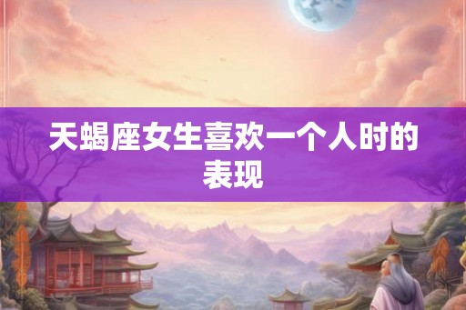天蝎座女生喜欢一个人时的表现