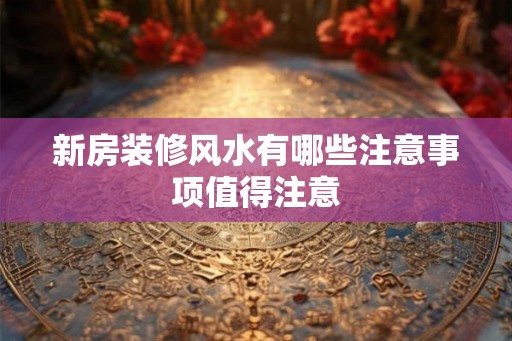 新房装修风水有哪些注意事项值得注意