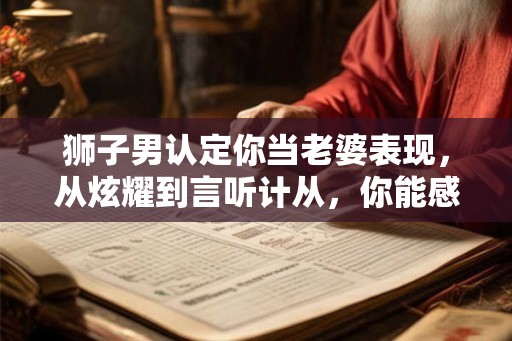 狮子男认定你当老婆表现,从炫耀到言听计从,你能感受到他的真诚 狮子男认定你当老婆表现,从炫耀到言听计从,你能感受到他的真诚