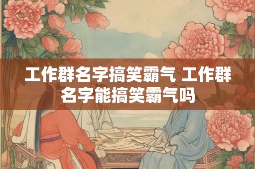 工作群名字搞笑霸气 工作群名字能搞笑霸气吗