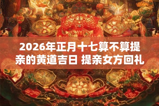 2026年正月十七算不算提亲的黄道吉日 提亲女方回礼