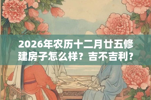 2026年农历十二月廿五修建房子怎么样？吉不吉利？