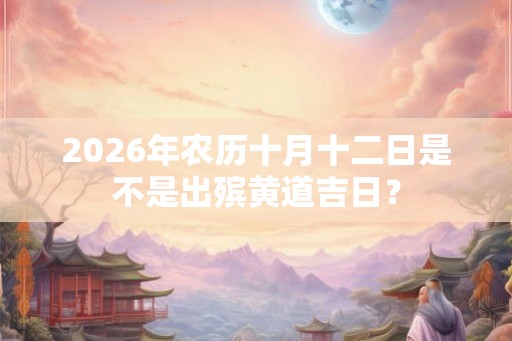 2026年农历十月十二日是不是出殡黄道吉日? 2026年农历十月十二日是不是出殡黄道吉日?